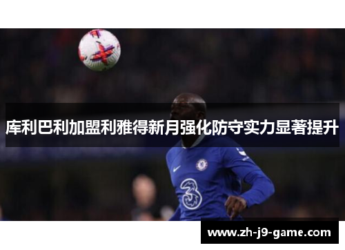 库利巴利加盟利雅得新月强化防守实力显著提升